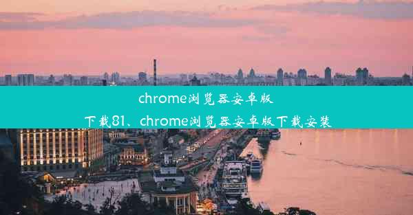 chrome浏览器安卓版下载81、chrome浏览器安卓版下载安装