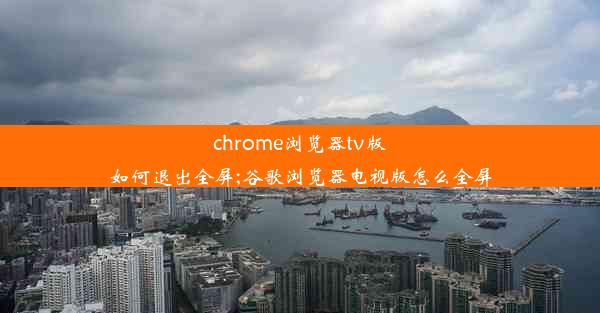 chrome浏览器tv版如何退出全屏;谷歌浏览器电视版怎么全屏