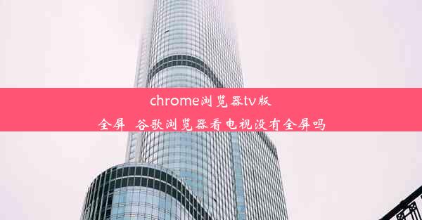 chrome浏览器tv版全屏_谷歌浏览器看电视没有全屏吗