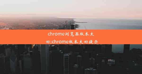 chrome浏览器版本太旧;chrome版本太旧提示