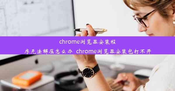 chrome浏览器安装程序无法解压怎么办_chrome浏览器安装包打不开