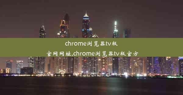 chrome浏览器tv版官网网址,chrome浏览器tv版官方