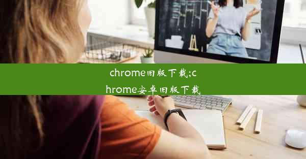 chrome旧版下载;chrome安卓旧版下载