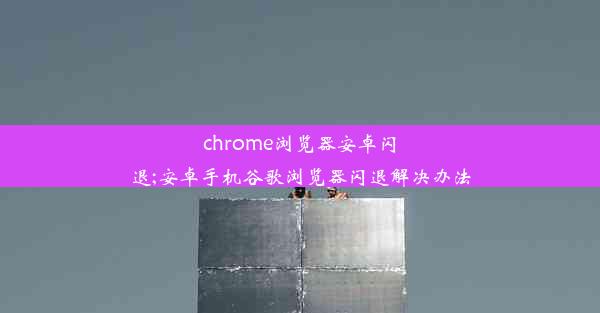 chrome浏览器安卓闪退;安卓手机谷歌浏览器闪退解决办法