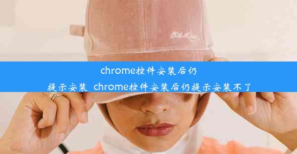 chrome控件安装后仍提示安装_chrome控件安装后仍提示安装不了