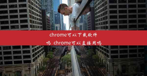 chrome可以下载软件吗_chrome可以直接用吗