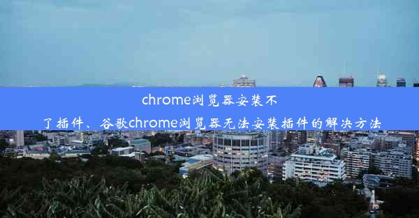 chrome浏览器安装不了插件、谷歌chrome浏览器无法安装插件的解决方法