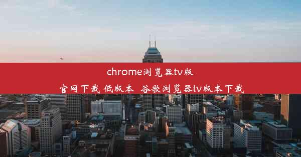 chrome浏览器tv版官网下载 低版本_谷歌浏览器tv版本下载