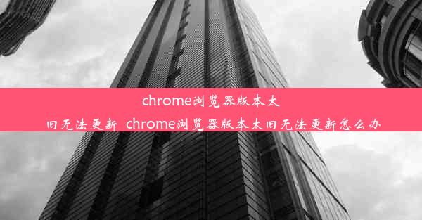 chrome浏览器版本太旧无法更新_chrome浏览器版本太旧无法更新怎么办