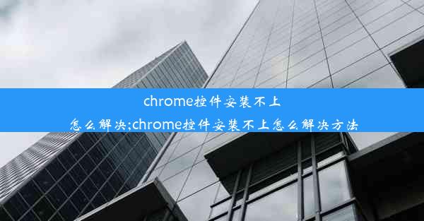 chrome控件安装不上怎么解决;chrome控件安装不上怎么解决方法