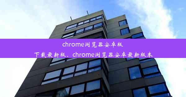 chrome浏览器安卓版下载最新版、chrome浏览器安卓最新版本