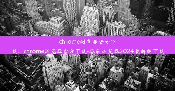 chrome浏览器官方下载、chrome浏览器官方下载-谷歌浏览器2024最新版下载