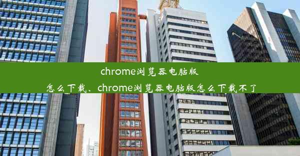 chrome浏览器电脑版怎么下载、chrome浏览器电脑版怎么下载不了