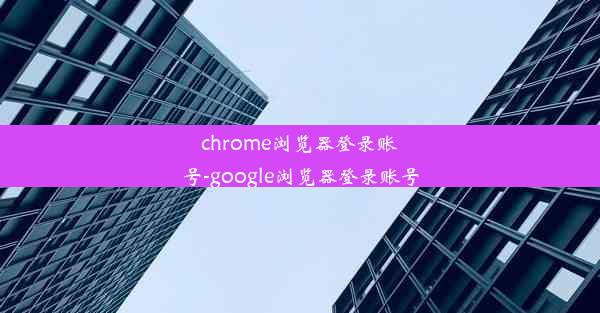 chrome浏览器登录账号-google浏览器登录账号