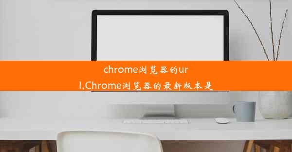 chrome浏览器的url,Chrome浏览器的最新版本是