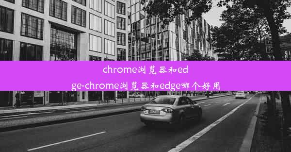 chrome浏览器和edge-chrome浏览器和edge哪个好用