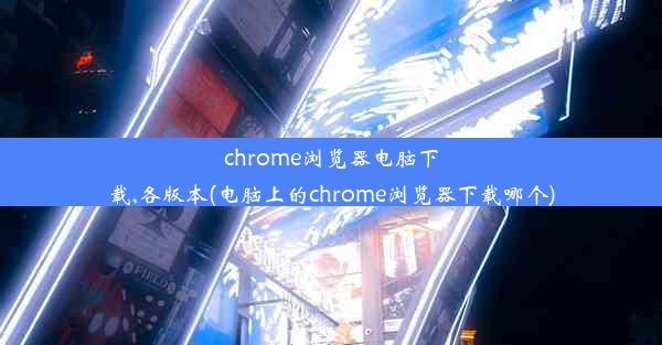 chrome浏览器电脑下载,各版本(电脑上的chrome浏览器下载哪个)