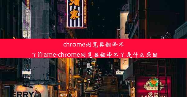 chrome浏览器翻译不了iframe-chrome浏览器翻译不了是什么原因