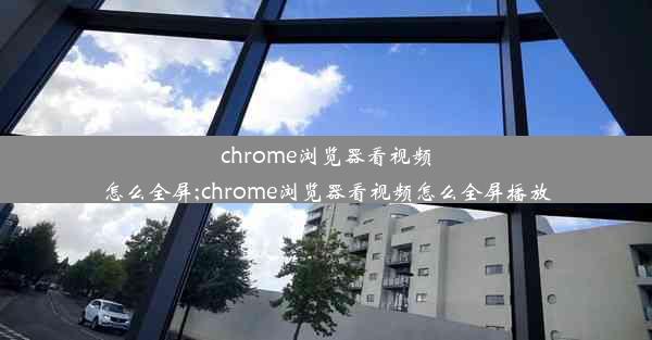 chrome浏览器看视频怎么全屏;chrome浏览器看视频怎么全屏播放