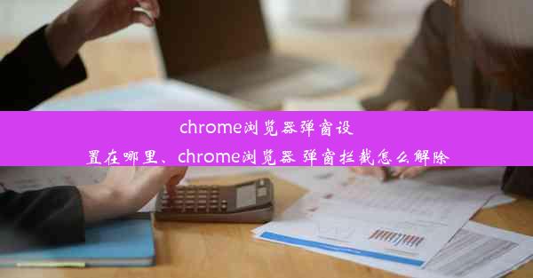 chrome浏览器弹窗设置在哪里、chrome浏览器 弹窗拦截怎么解除