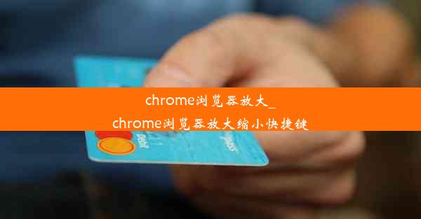 chrome浏览器放大_chrome浏览器放大缩小快捷键