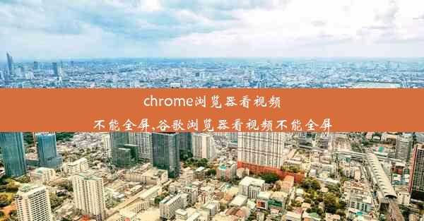 chrome浏览器看视频不能全屏,谷歌浏览器看视频不能全屏