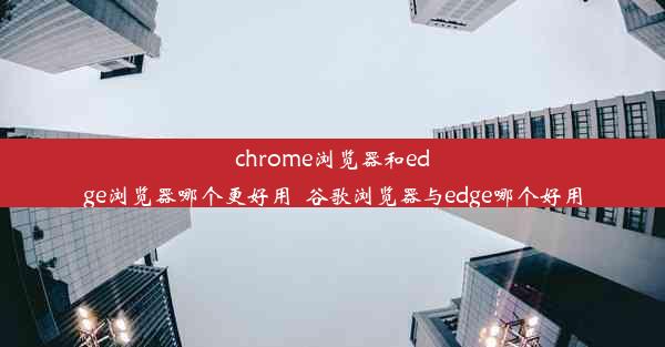 chrome浏览器和edge浏览器哪个更好用_谷歌浏览器与edge哪个好用