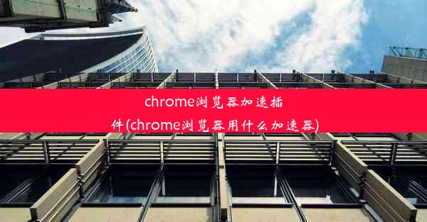 chrome浏览器加速插件(chrome浏览器用什么加速器)