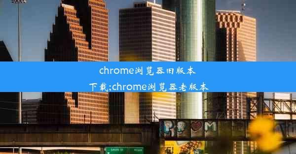 chrome浏览器旧版本下载;chrome浏览器老版本