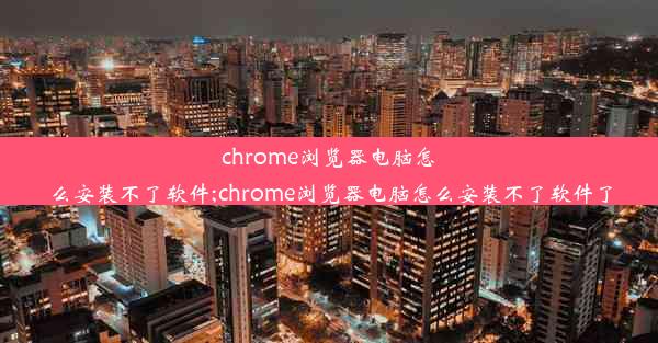 chrome浏览器电脑怎么安装不了软件;chrome浏览器电脑怎么安装不了软件了