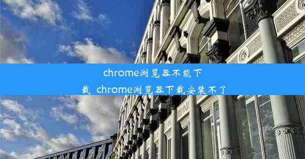 chrome浏览器不能下载_chrome浏览器下载安装不了