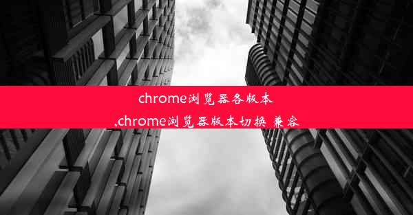 chrome浏览器各版本,chrome浏览器版本切换 兼容