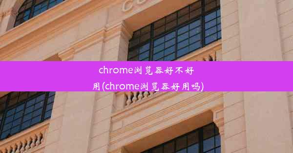 chrome浏览器好不好用(chrome浏览器好用吗)