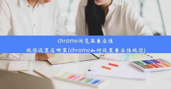 chrome浏览器兼容性视图设置在哪里(chrome如何设置兼容性视图)