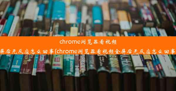 chrome浏览器看视频全屏后无反应怎么回事(chrome浏览器看视频全屏后无反应怎么回事儿)