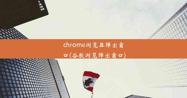 chrome浏览器弹出窗口(谷歌浏览弹出窗口)