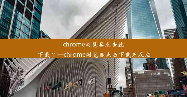 chrome浏览器点击就下载了—chrome浏览器点击下载无反应