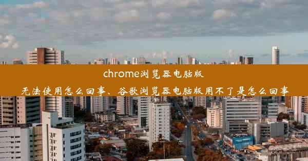 chrome浏览器电脑版无法使用怎么回事、谷歌浏览器电脑版用不了是怎么回事