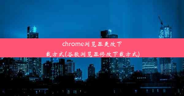 chrome浏览器更改下载方式(谷歌浏览器修改下载方式)