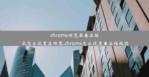 chrome浏览器兼容模式怎么设置在哪里,chrome怎么设置兼容性视图