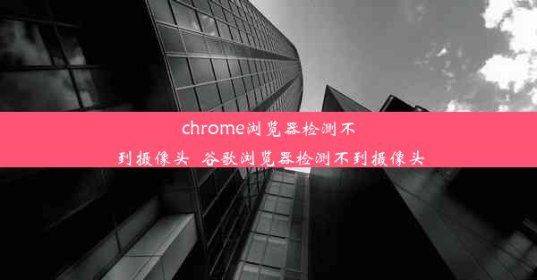 chrome浏览器检测不到摄像头_谷歌浏览器检测不到摄像头