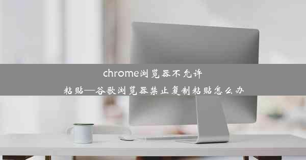 chrome浏览器不允许粘贴—谷歌浏览器禁止复制粘贴怎么办