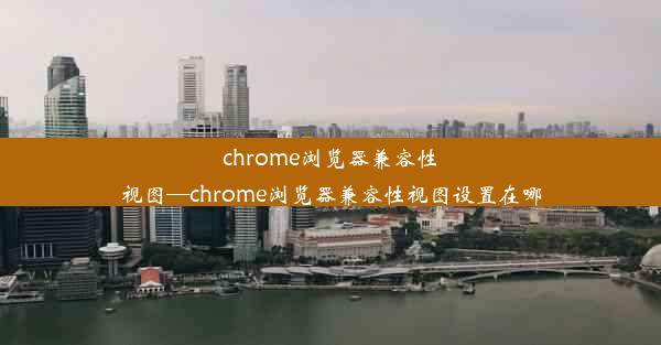 chrome浏览器兼容性视图—chrome浏览器兼容性视图设置在哪