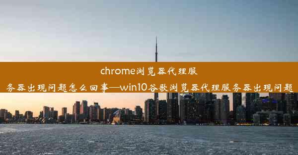 chrome浏览器代理服务器出现问题怎么回事—win10谷歌浏览器代理服务器出现问题