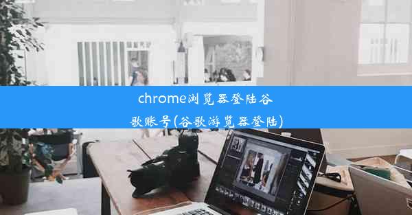 chrome浏览器登陆谷歌账号(谷歌游览器登陆)