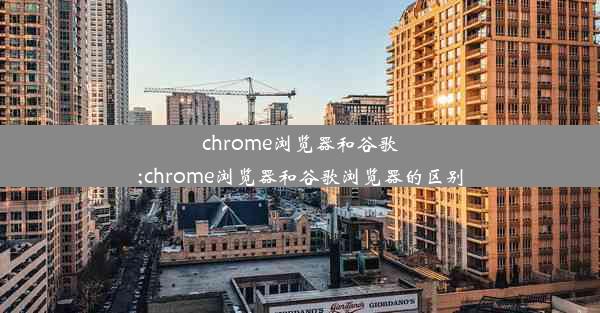 chrome浏览器和谷歌;chrome浏览器和谷歌浏览器的区别