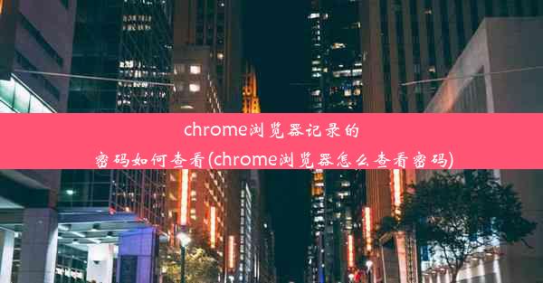 chrome浏览器记录的密码如何查看(chrome浏览器怎么查看密码)