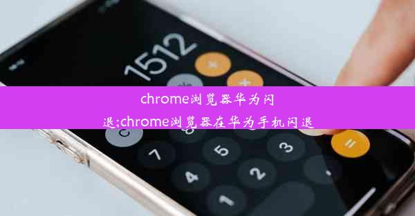 chrome浏览器华为闪退;chrome浏览器在华为手机闪退