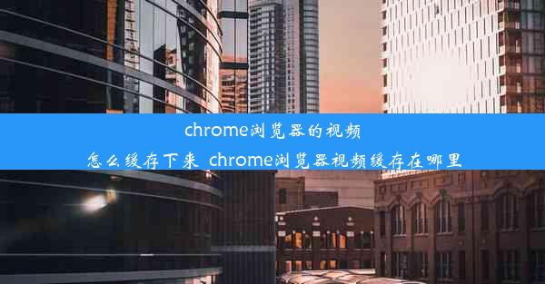 chrome浏览器的视频怎么缓存下来_chrome浏览器视频缓存在哪里