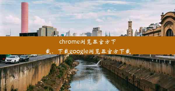 chrome浏览器官方下载、下载google浏览器官方下载